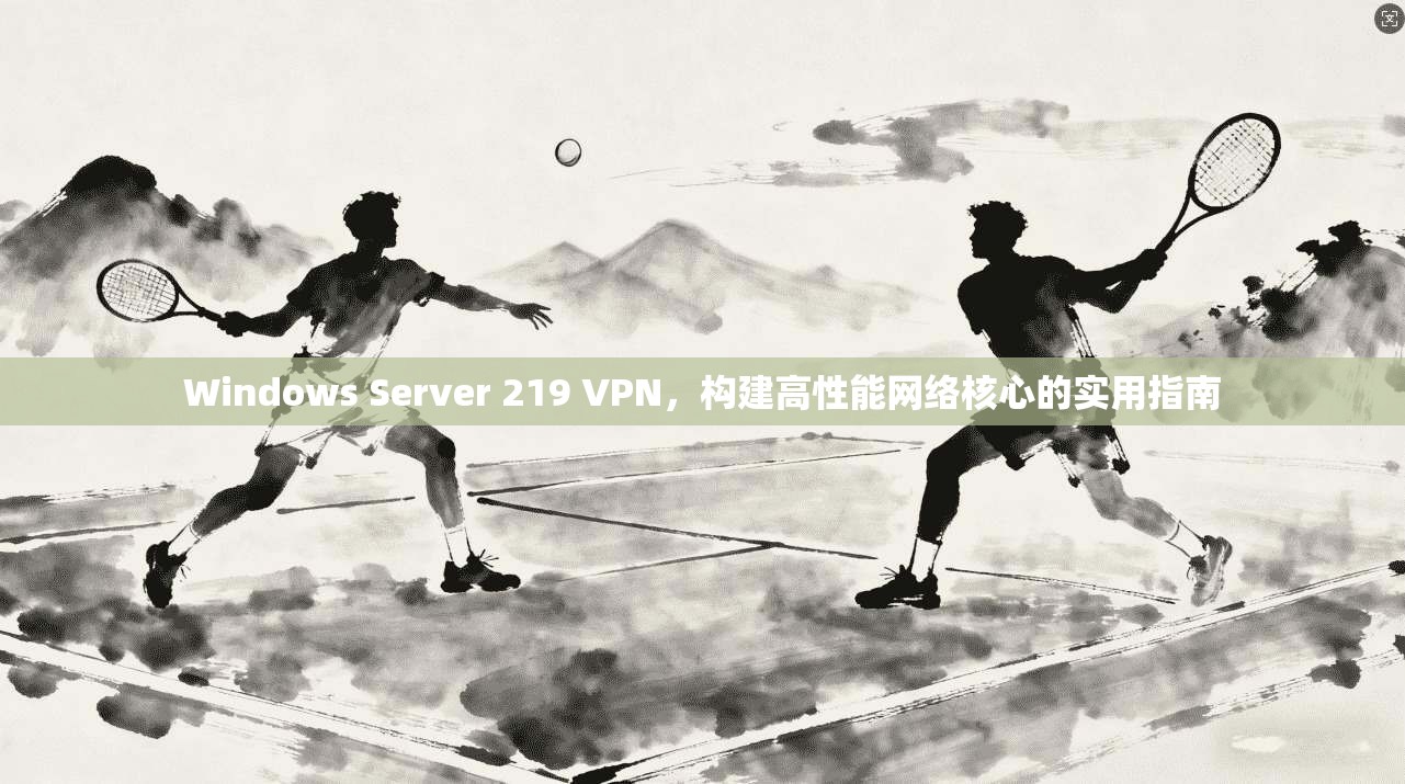 Windows Server 219 VPN，构建高性能网络核心的实用指南