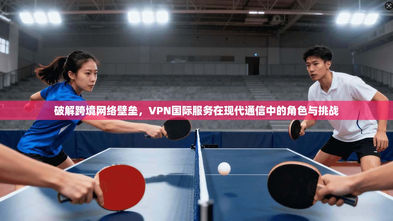 破解跨境网络壁垒，VPN国际服务在现代通信中的角色与挑战
