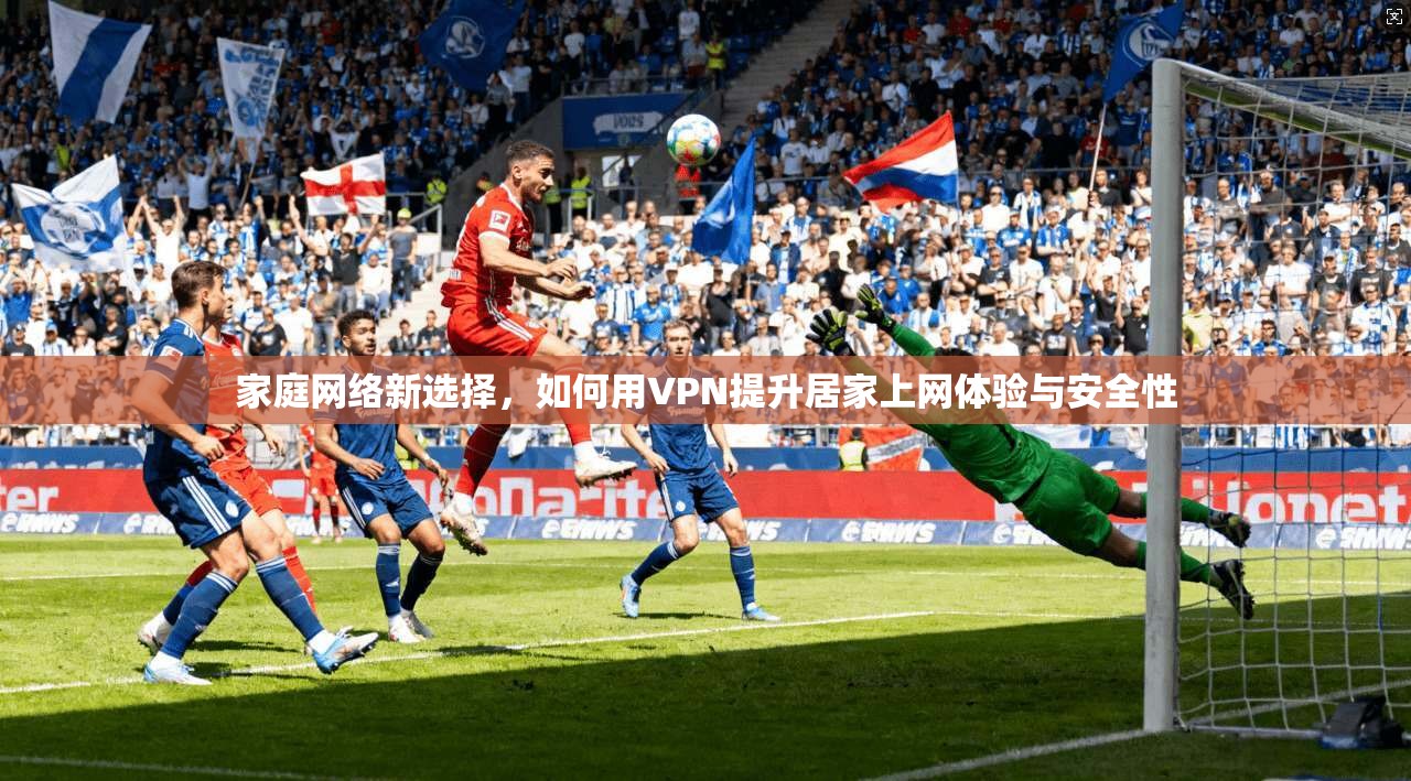 家庭网络新选择，如何用VPN提升居家上网体验与安全性