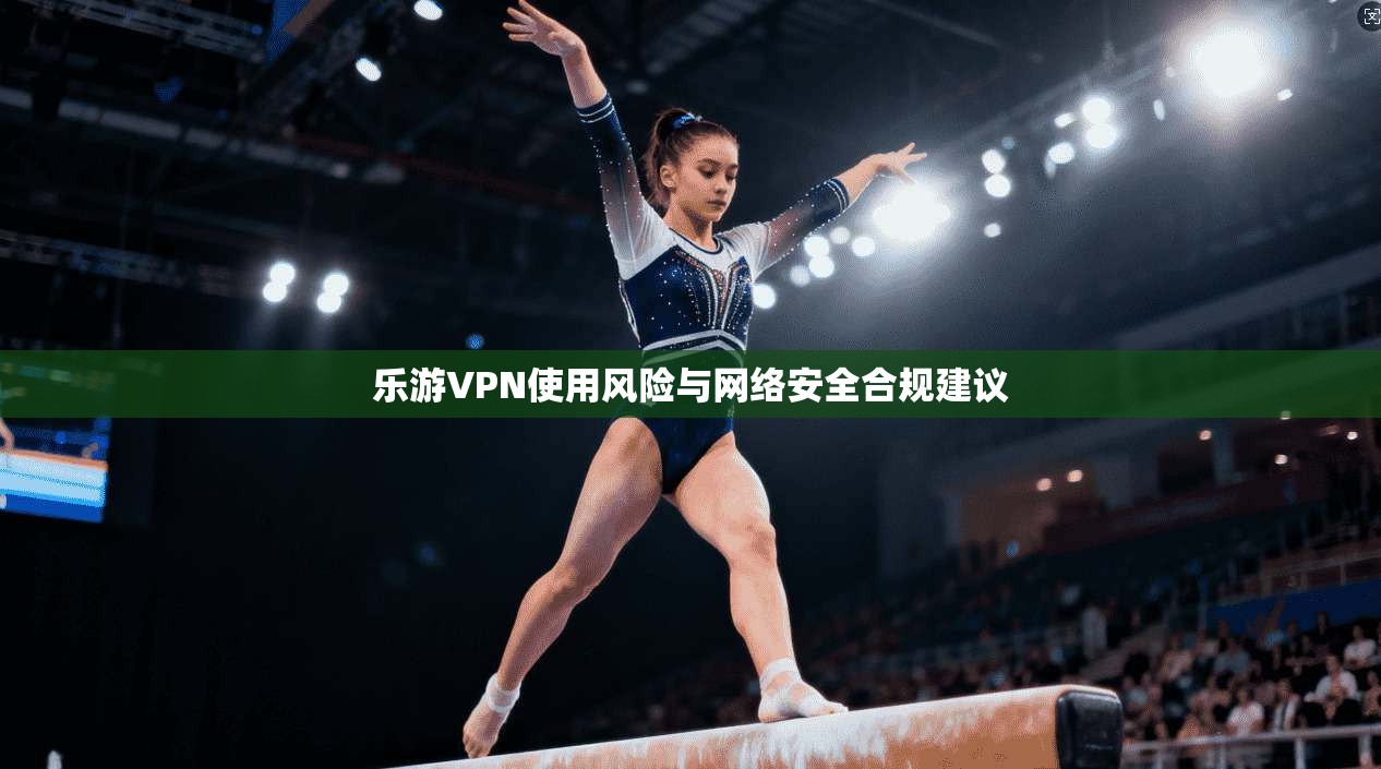 乐游VPN使用风险与网络安全合规建议