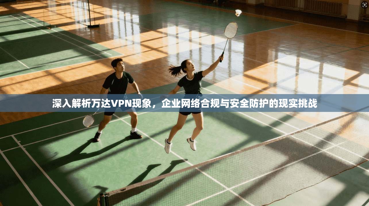 深入解析万达VPN现象，企业网络合规与安全防护的现实挑战