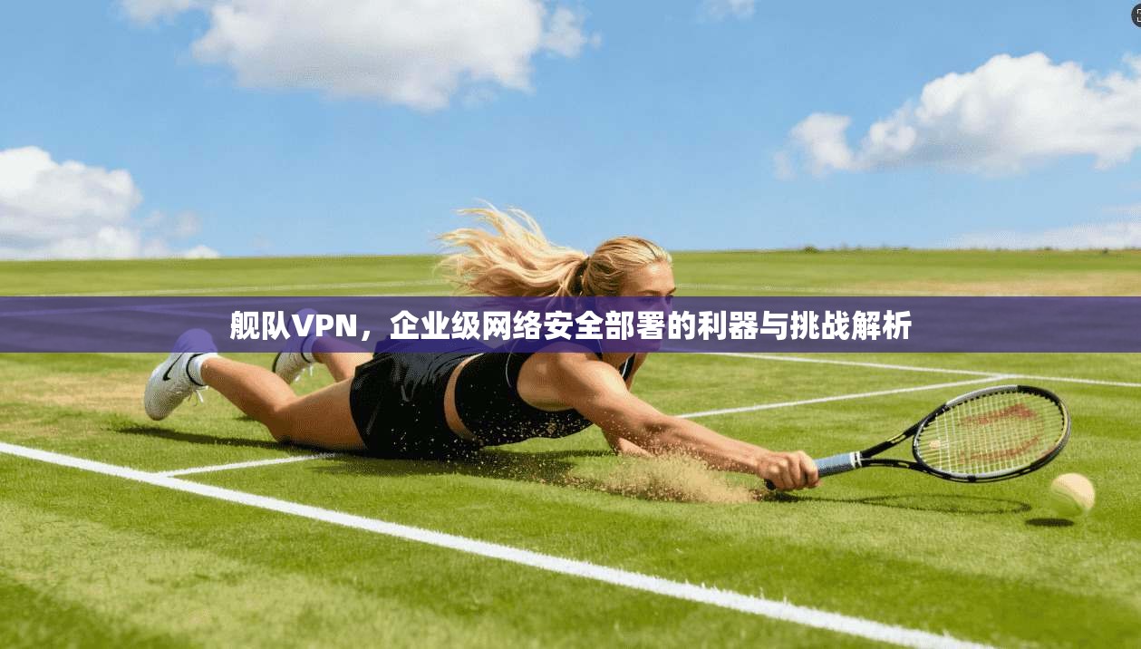 舰队VPN，企业级网络安全部署的利器与挑战解析