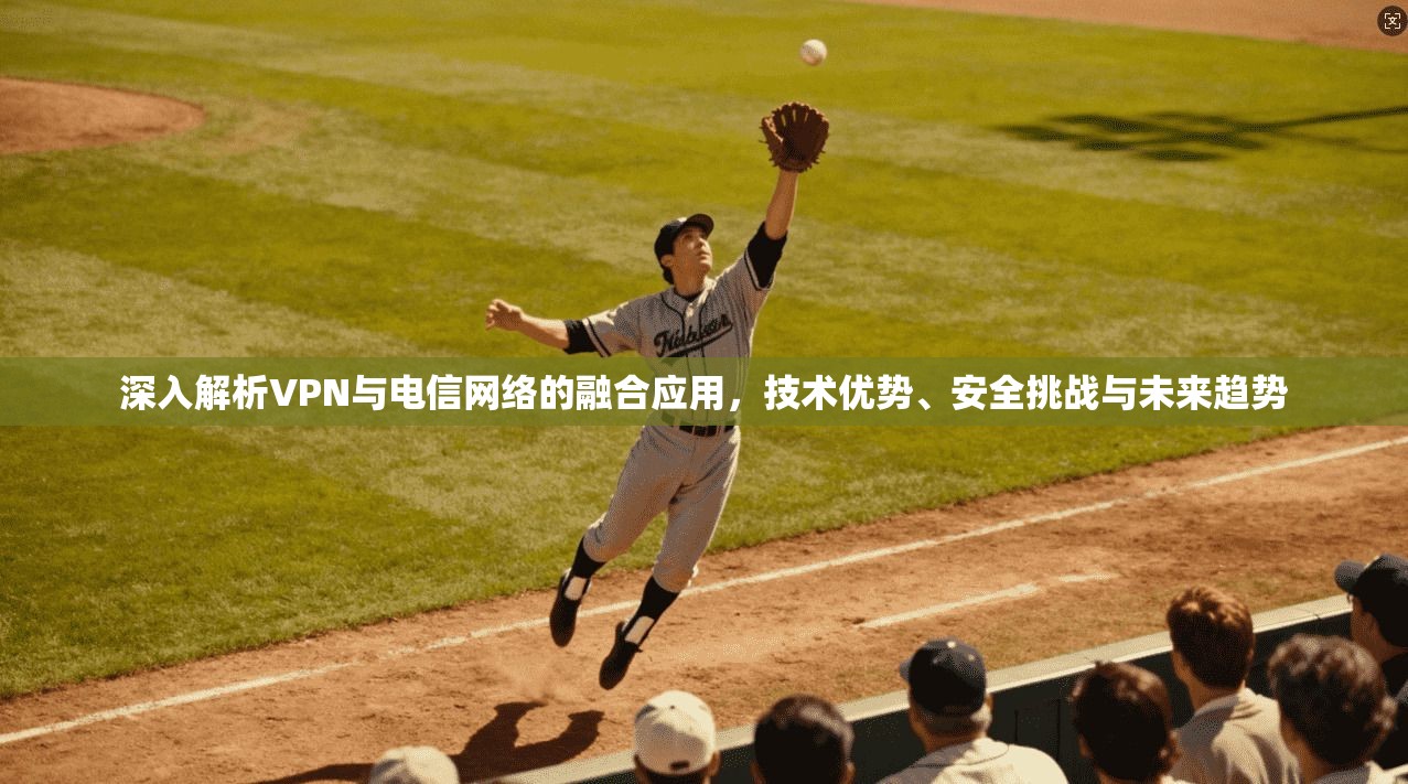 深入解析VPN与电信网络的融合应用，技术优势、安全挑战与未来趋势