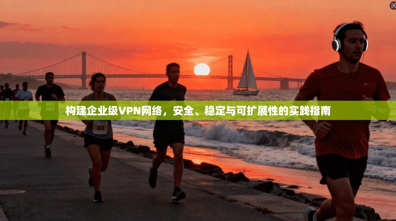 构建企业级VPN网络，安全、稳定与可扩展性的实践指南