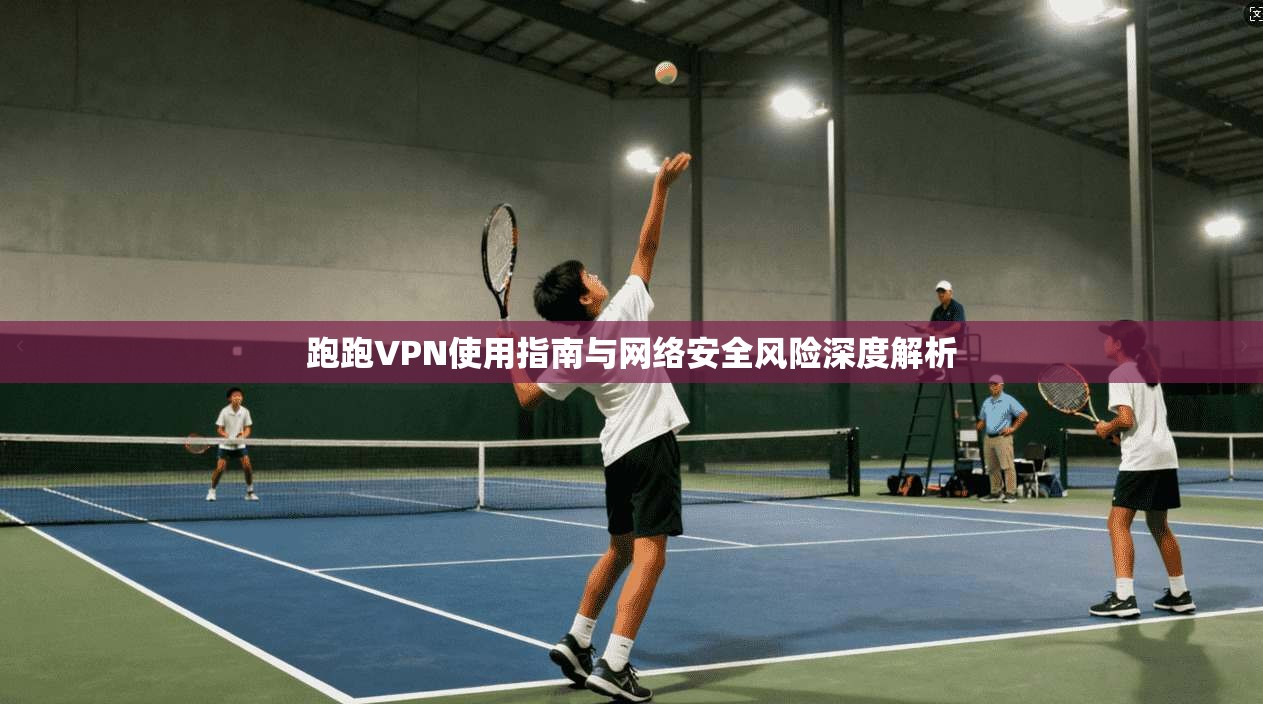 跑跑VPN使用指南与网络安全风险深度解析