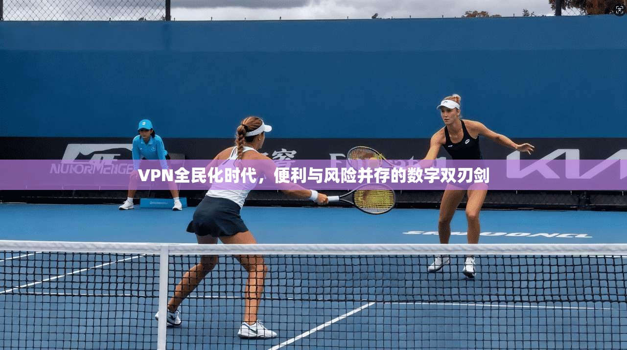 VPN全民化时代，便利与风险并存的数字双刃剑