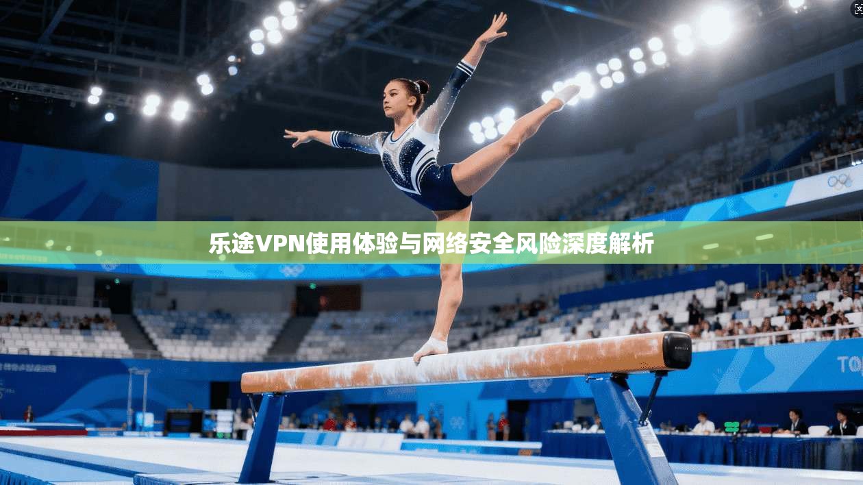 乐途VPN使用体验与网络安全风险深度解析