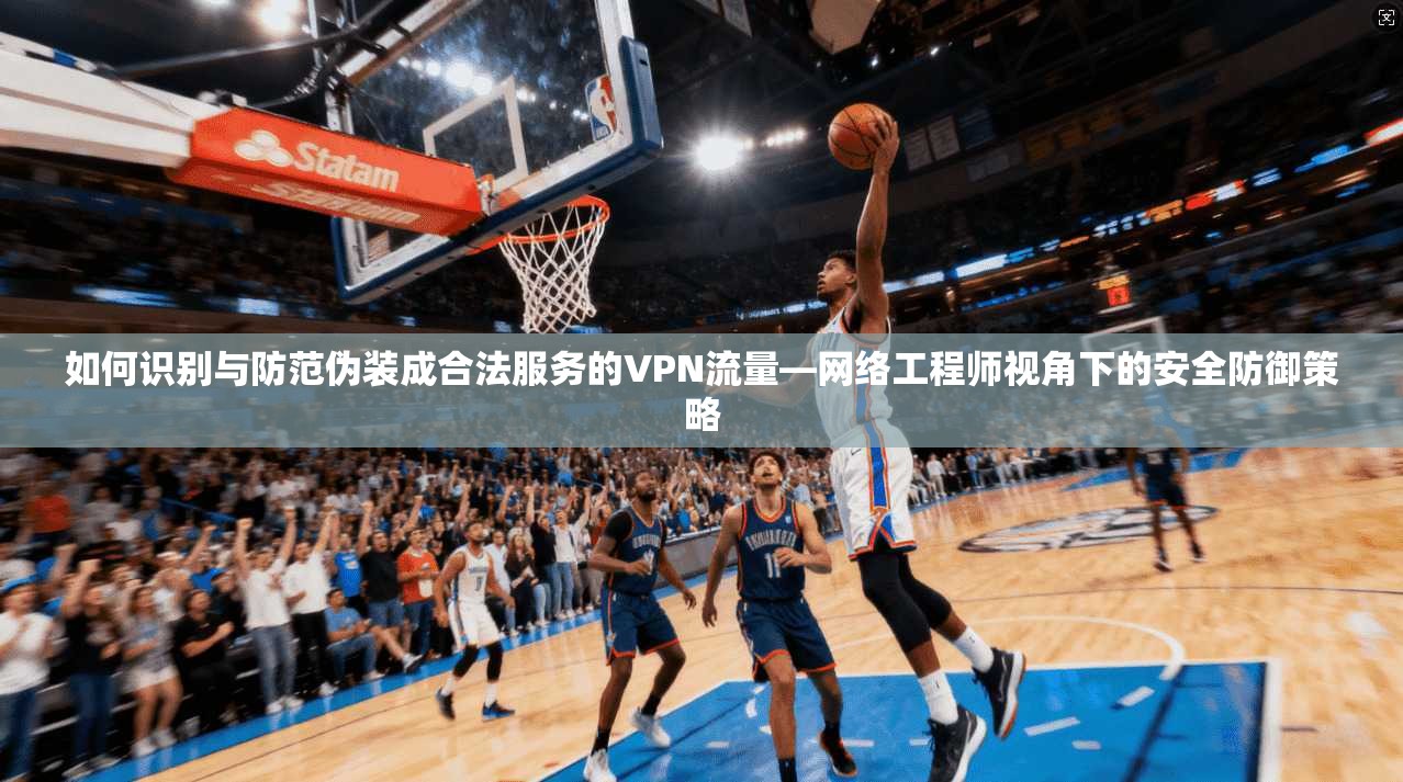 如何识别与防范伪装成合法服务的VPN流量—网络工程师视角下的安全防御策略