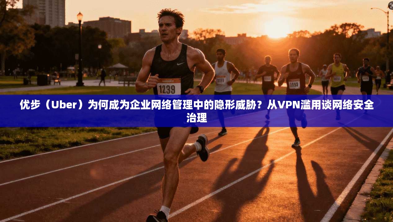 优步（Uber）为何成为企业网络管理中的隐形威胁？从VPN滥用谈网络安全治理