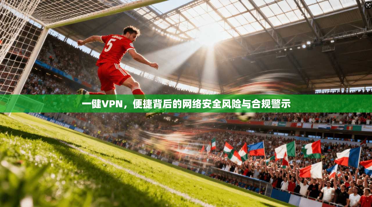 一健VPN，便捷背后的网络安全风险与合规警示