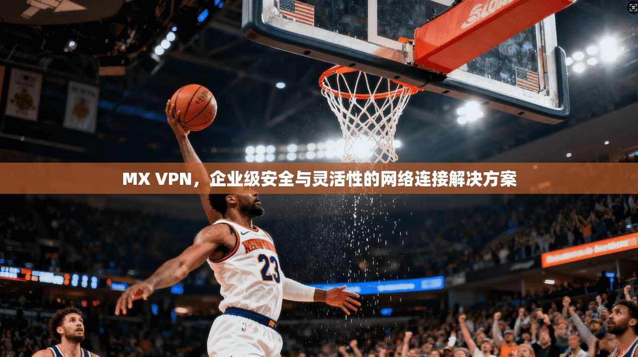 MX VPN，企业级安全与灵活性的网络连接解决方案