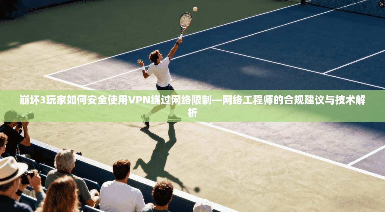 崩坏3玩家如何安全使用VPN绕过网络限制—网络工程师的合规建议与技术解析