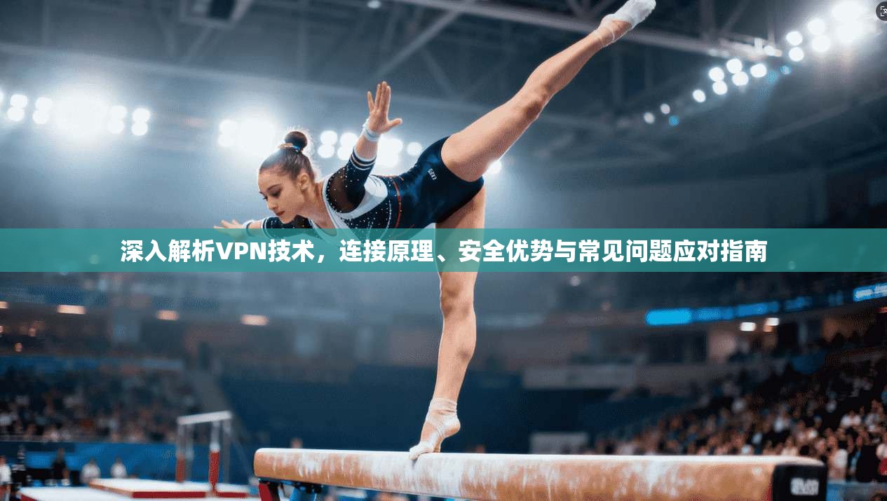 深入解析VPN技术，连接原理、安全优势与常见问题应对指南