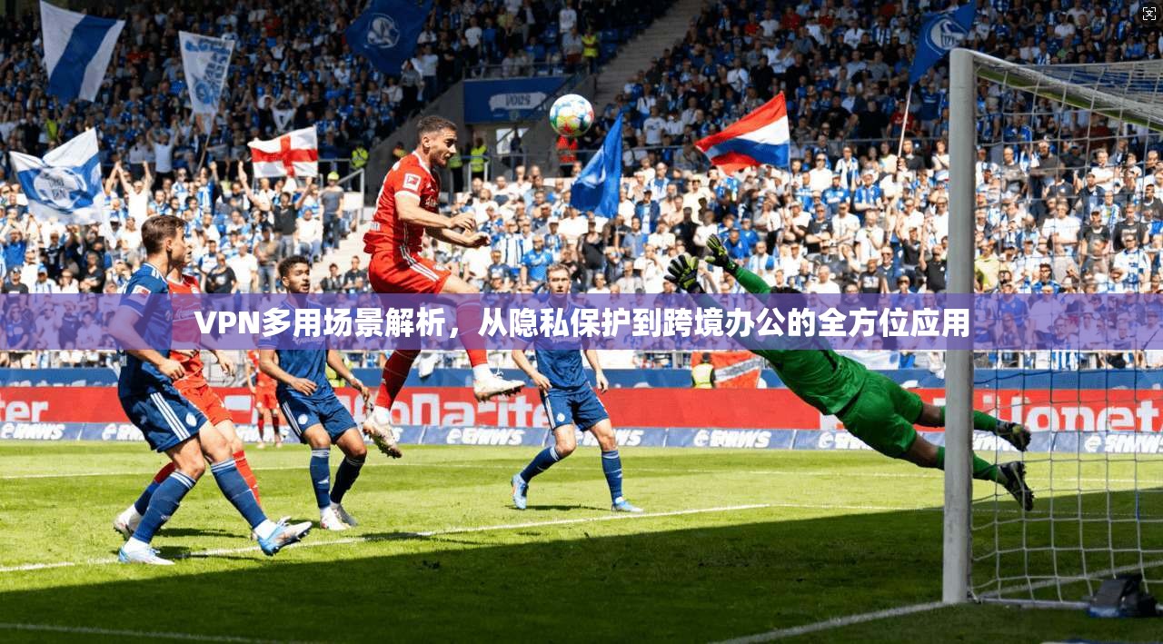 VPN多用场景解析，从隐私保护到跨境办公的全方位应用