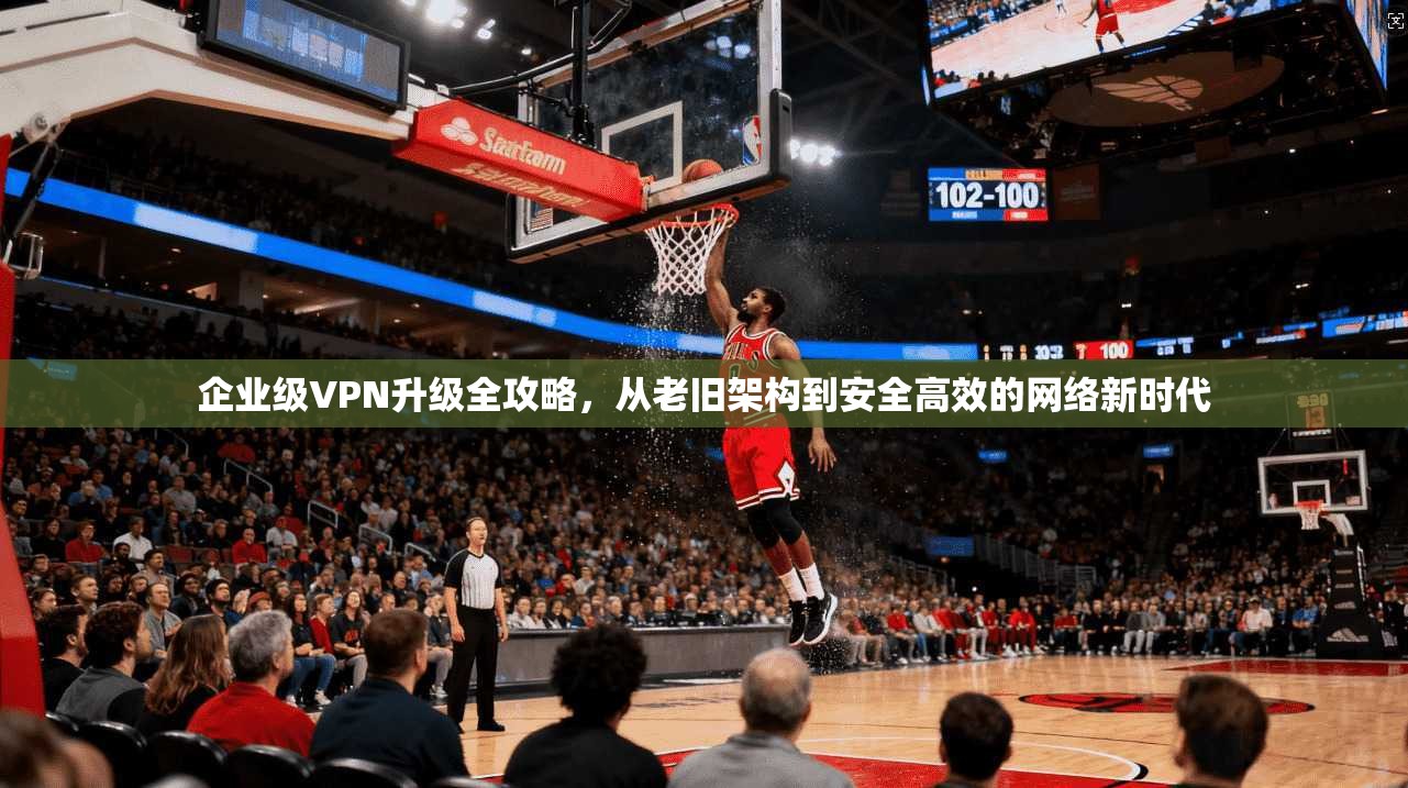 企业级VPN升级全攻略，从老旧架构到安全高效的网络新时代