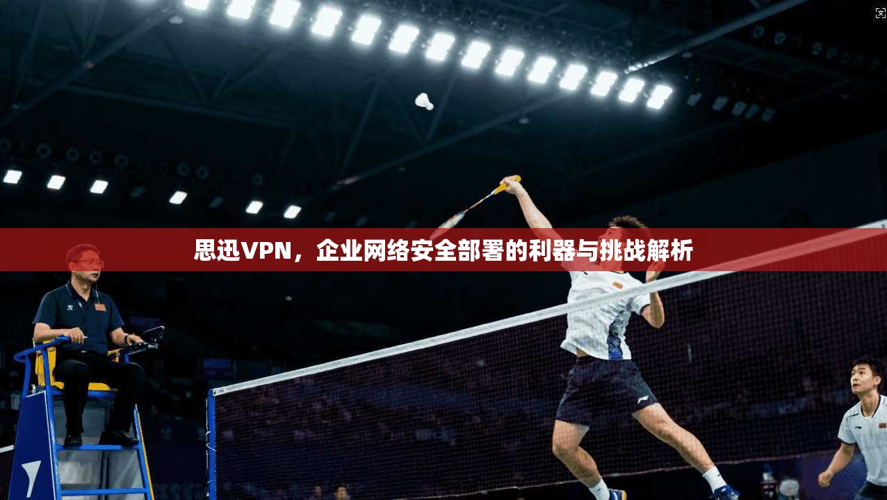 思迅VPN，企业网络安全部署的利器与挑战解析