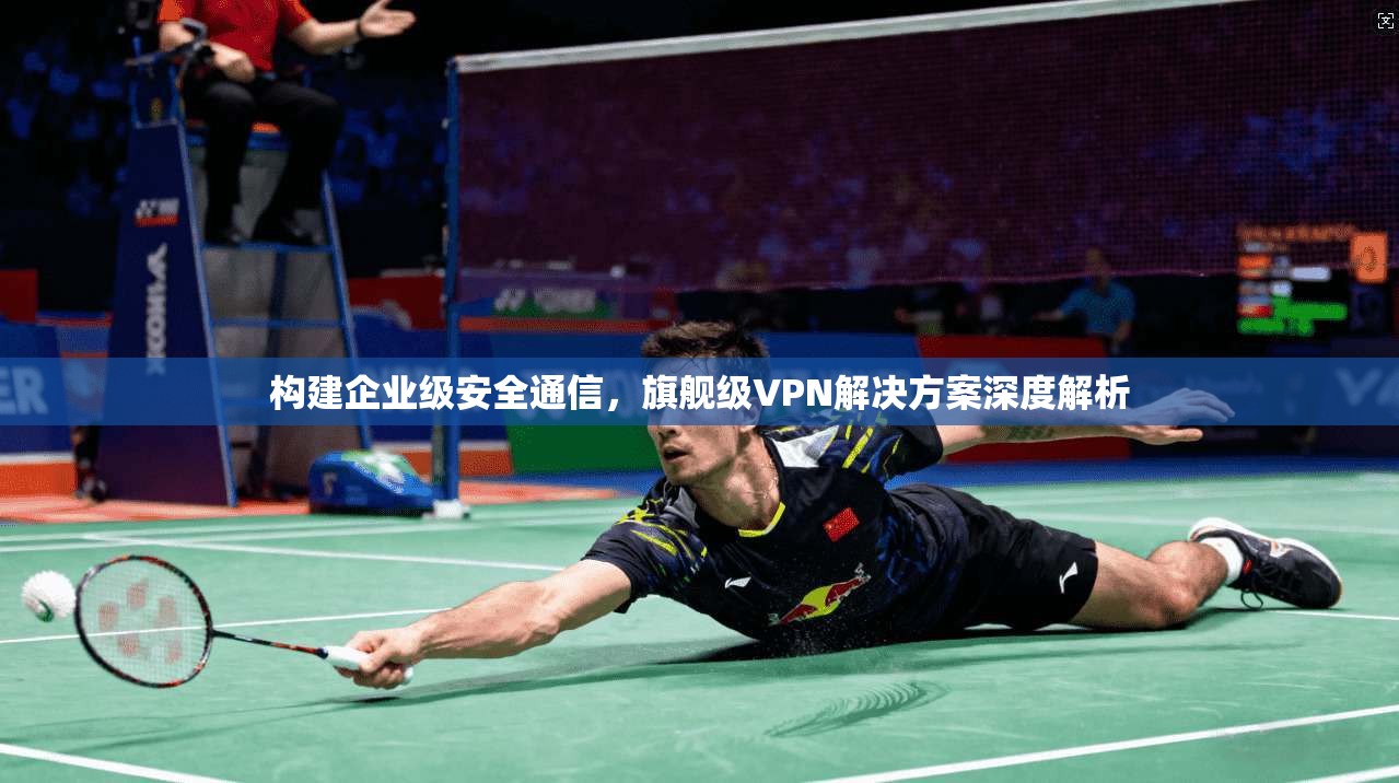 构建企业级安全通信，旗舰级VPN解决方案深度解析