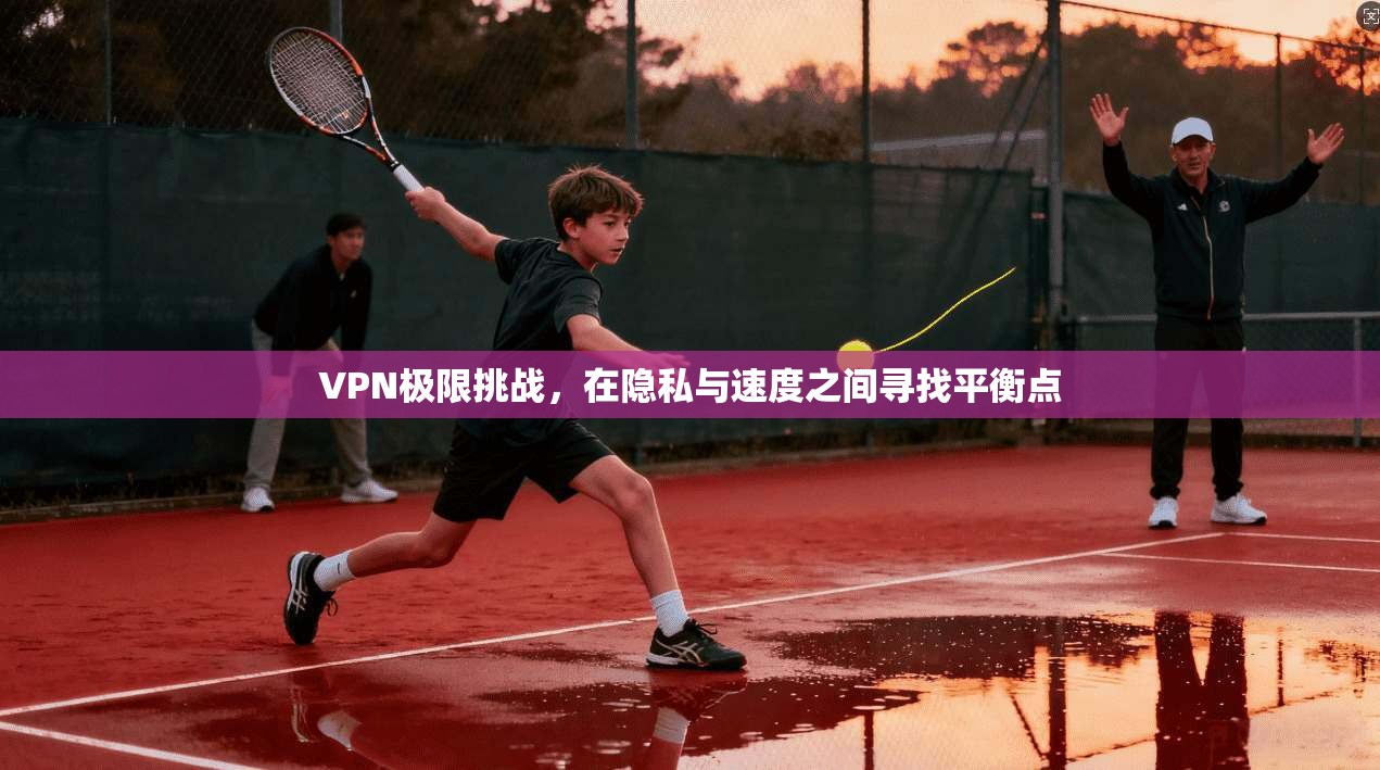 VPN极限挑战，在隐私与速度之间寻找平衡点