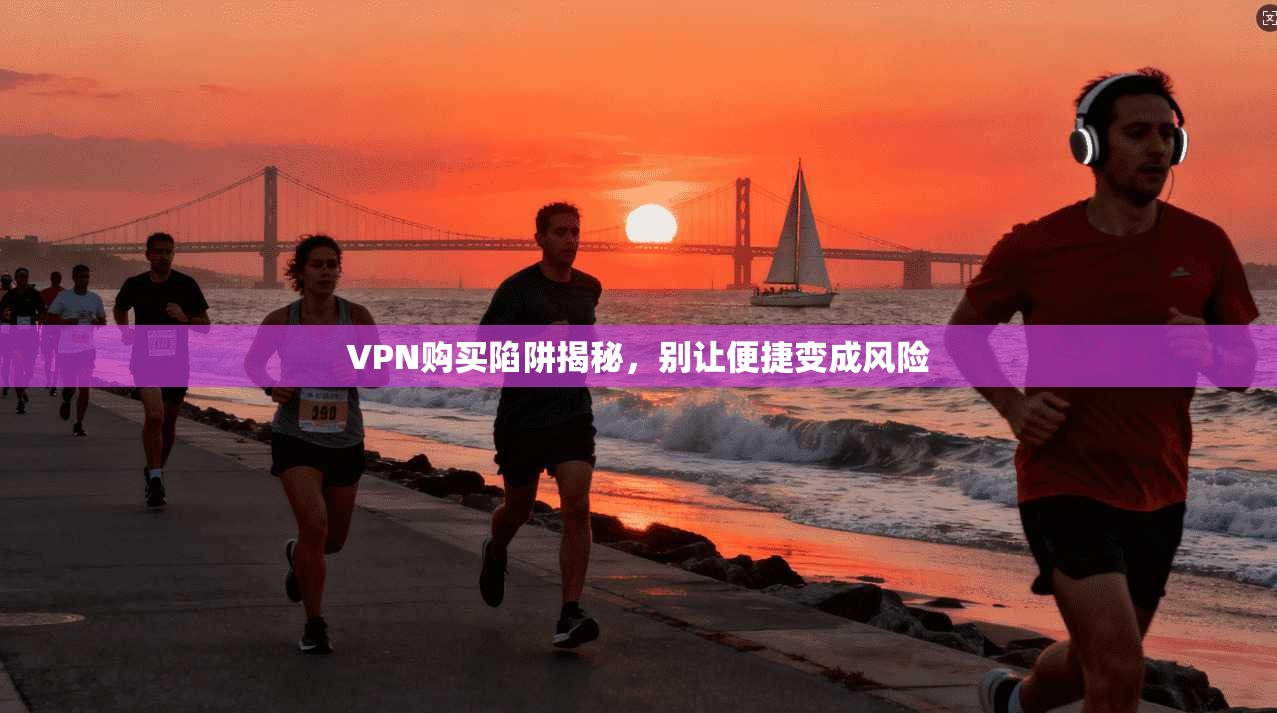 VPN购买陷阱揭秘，别让便捷变成风险