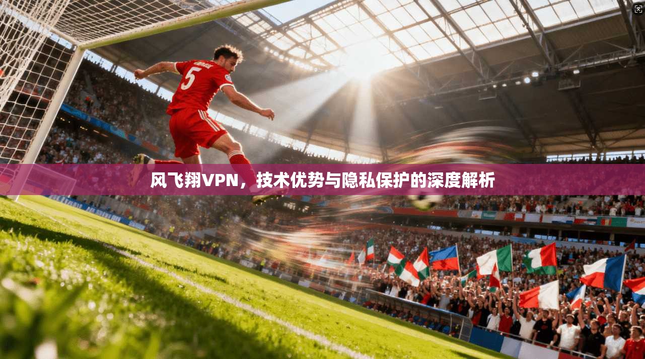 风飞翔VPN，技术优势与隐私保护的深度解析