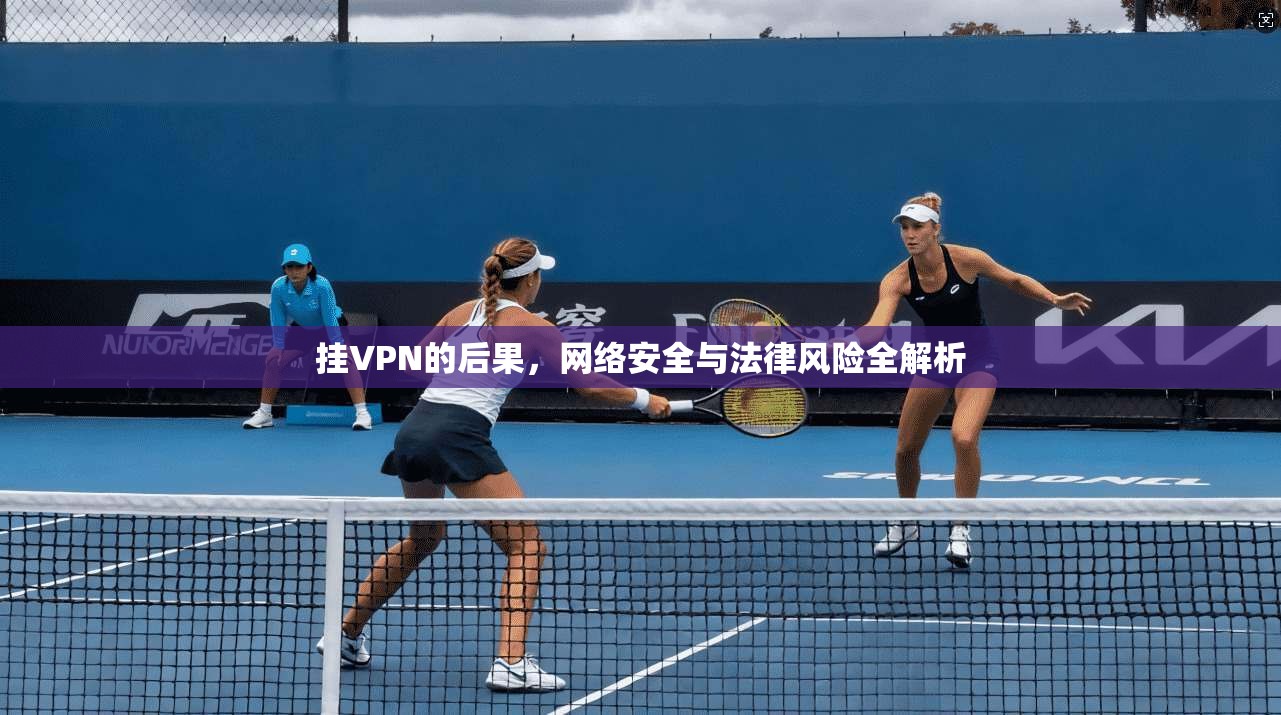 挂VPN的后果，网络安全与法律风险全解析