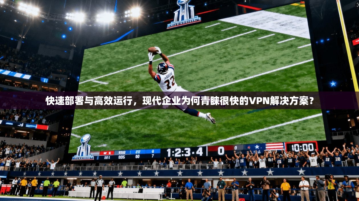 快速部署与高效运行,现代企业为何青睐很快的VPN解决方案?