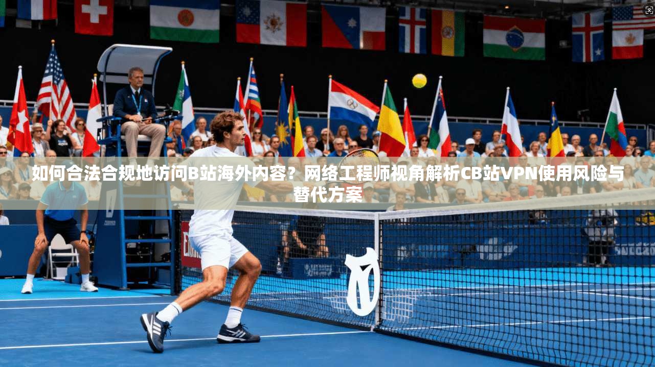 如何合法合规地访问B站海外内容?网络工程师视角解析CB站VPN使用风险与替代方案