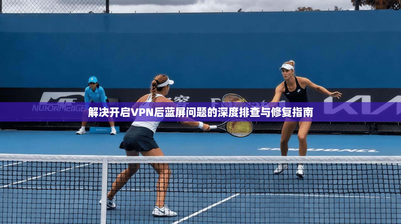 解决开启VPN后蓝屏问题的深度排查与修复指南