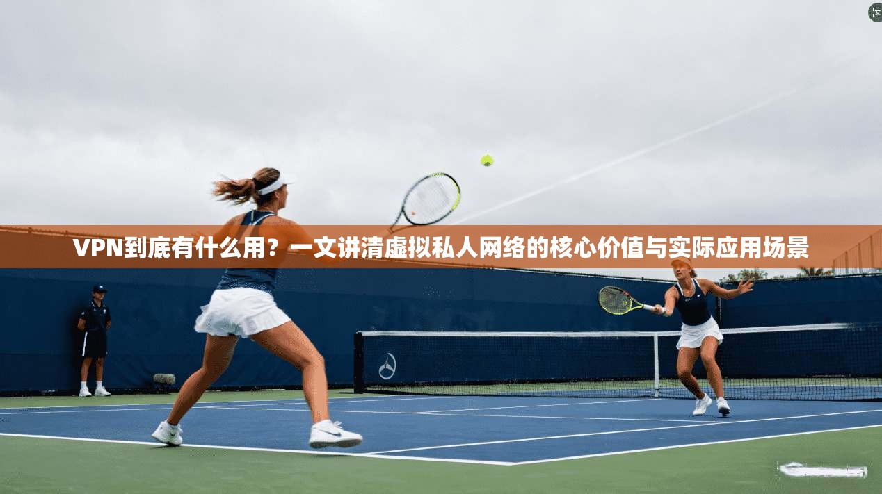 VPN到底有什么用？一文讲清虚拟私人网络的核心价值与实际应用场景