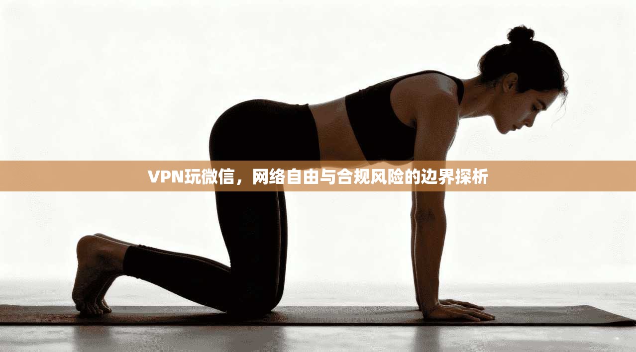 VPN玩微信,网络自由与合规风险的边界探析 VPN玩微信,网络自由与合规风险的边界探析