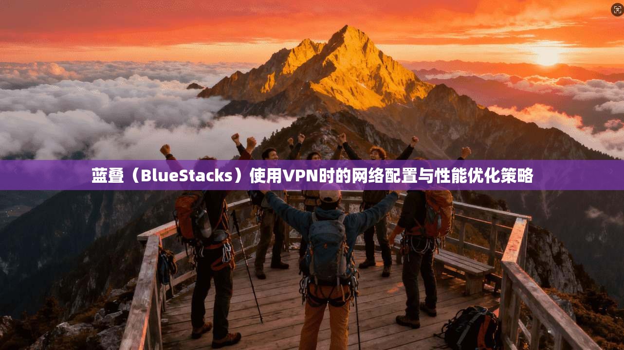 蓝叠（BlueStacks）使用VPN时的网络配置与性能优化策略