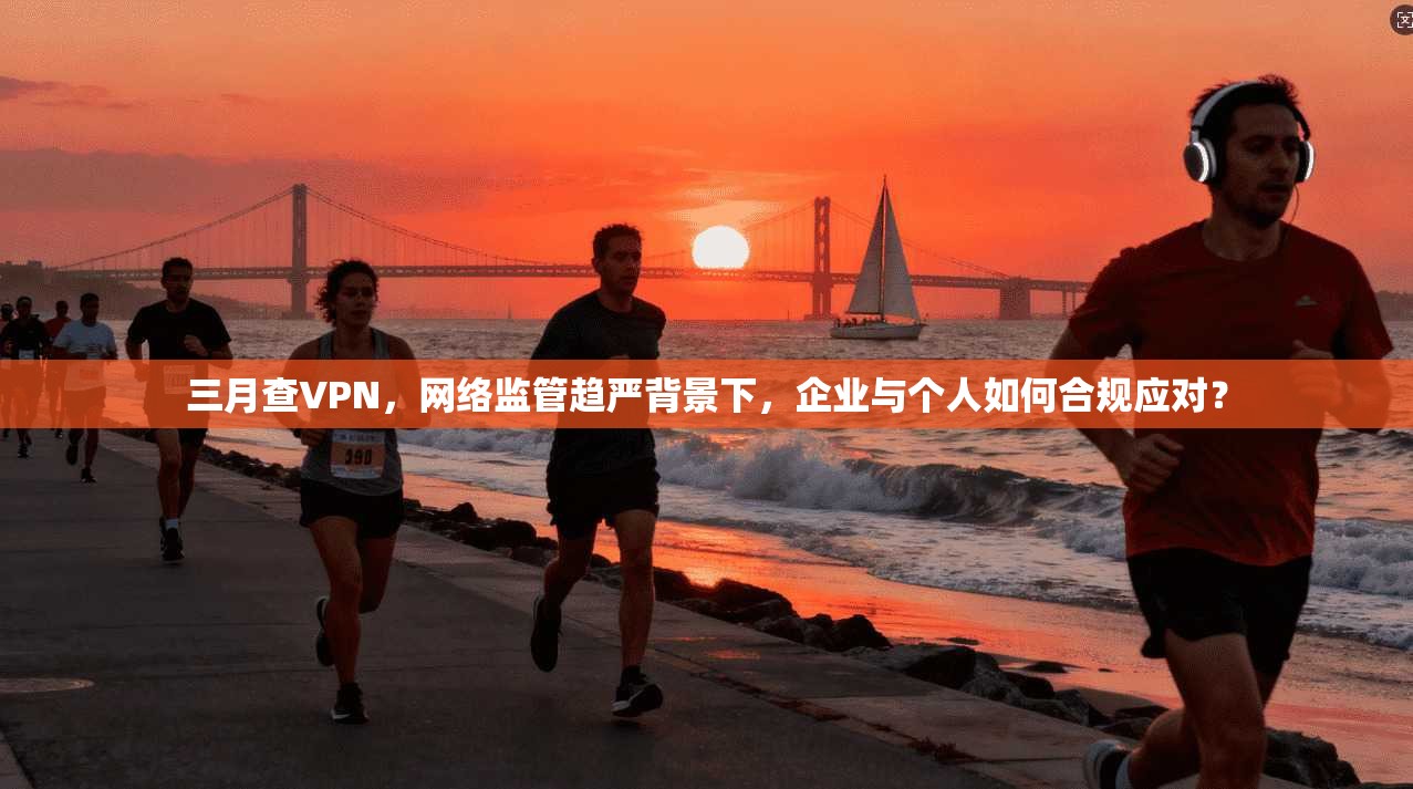 三月查VPN，网络监管趋严背景下，企业与个人如何合规应对？