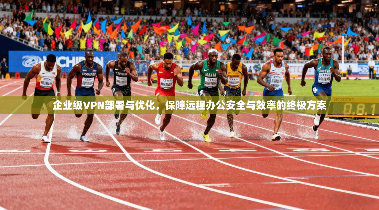企业级VPN部署与优化，保障远程办公安全与效率的终极方案