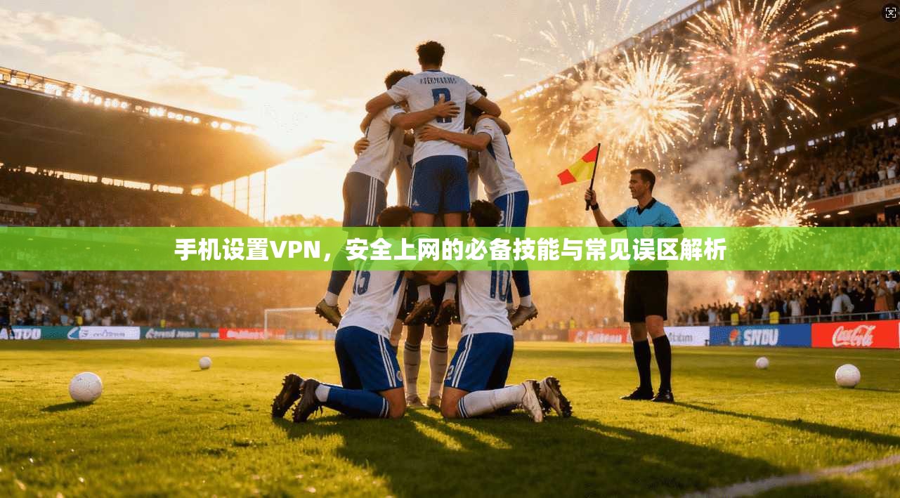 手机设置VPN，安全上网的必备技能与常见误区解析