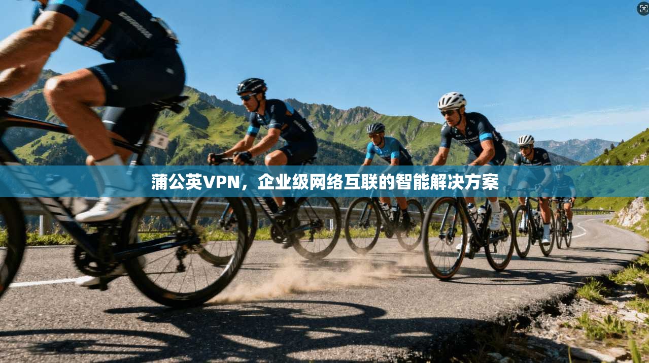 蒲公英VPN，企业级网络互联的智能解决方案
