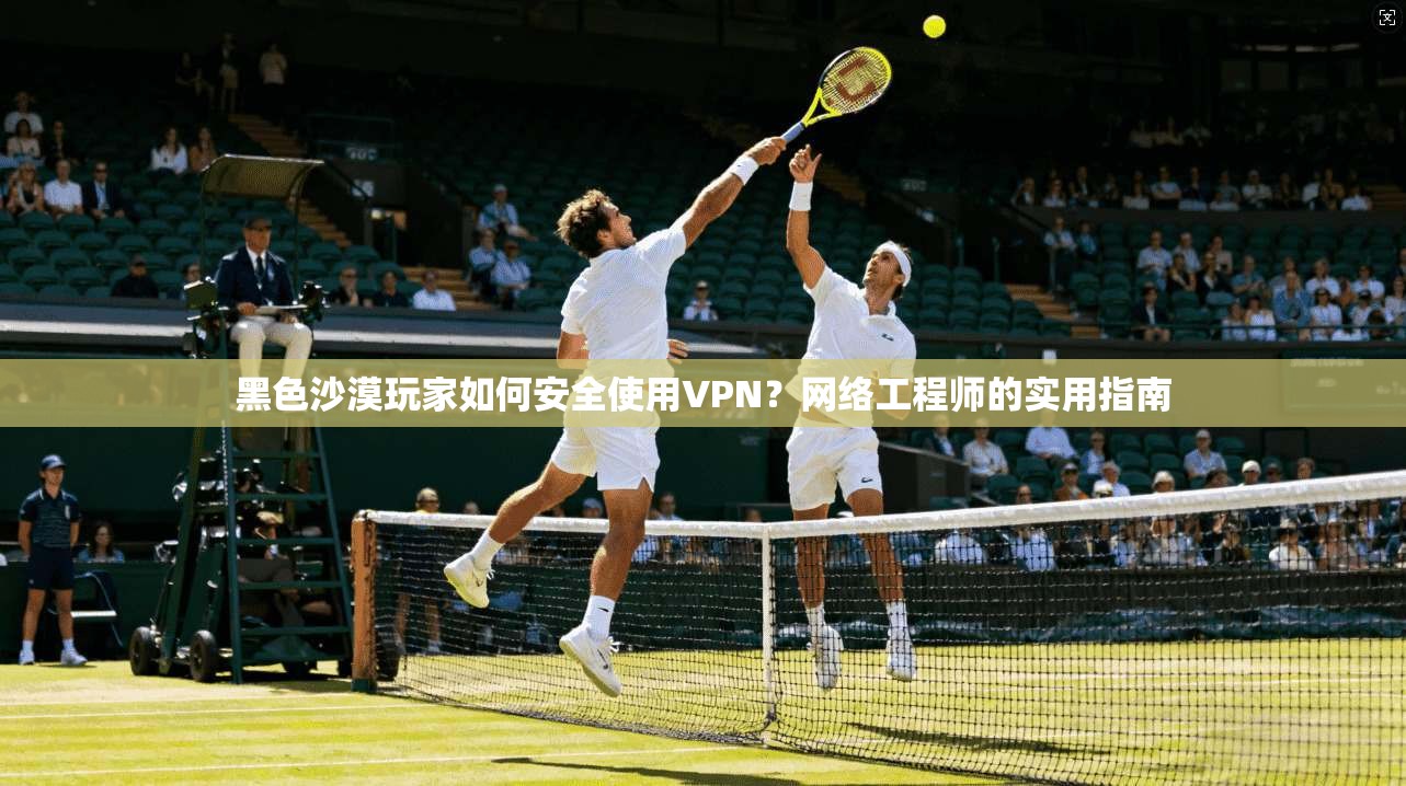 黑色沙漠玩家如何安全使用VPN？网络工程师的实用指南