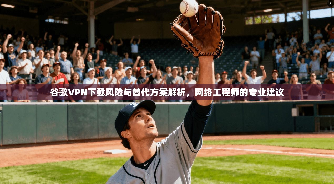 谷歌VPN下载风险与替代方案解析，网络工程师的专业建议
