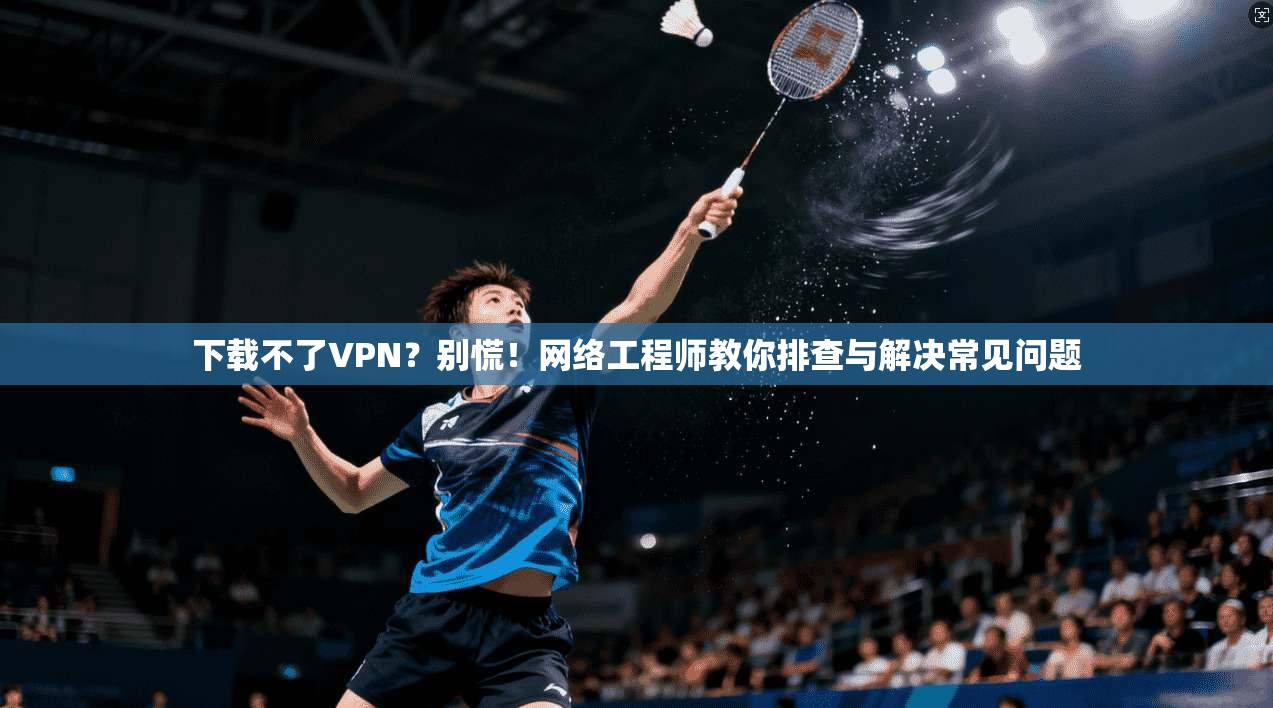 下载不了VPN？别慌！网络工程师教你排查与解决常见问题