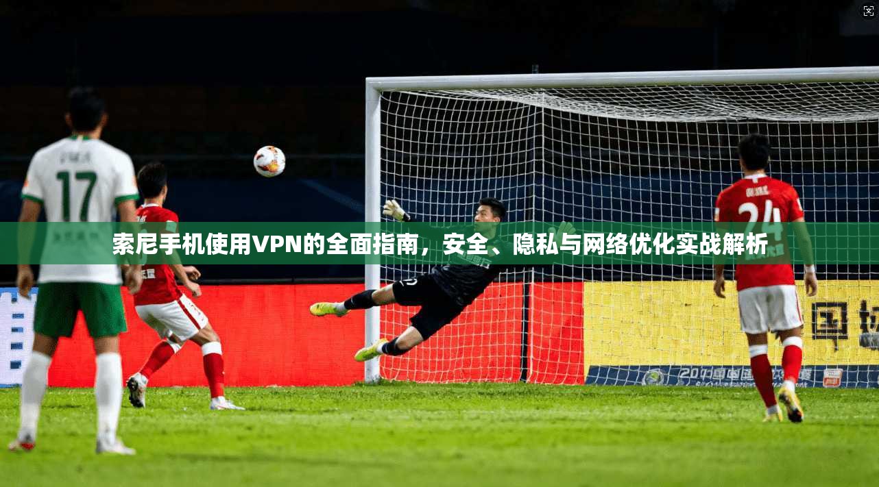 索尼手机使用VPN的全面指南，安全、隐私与网络优化实战解析