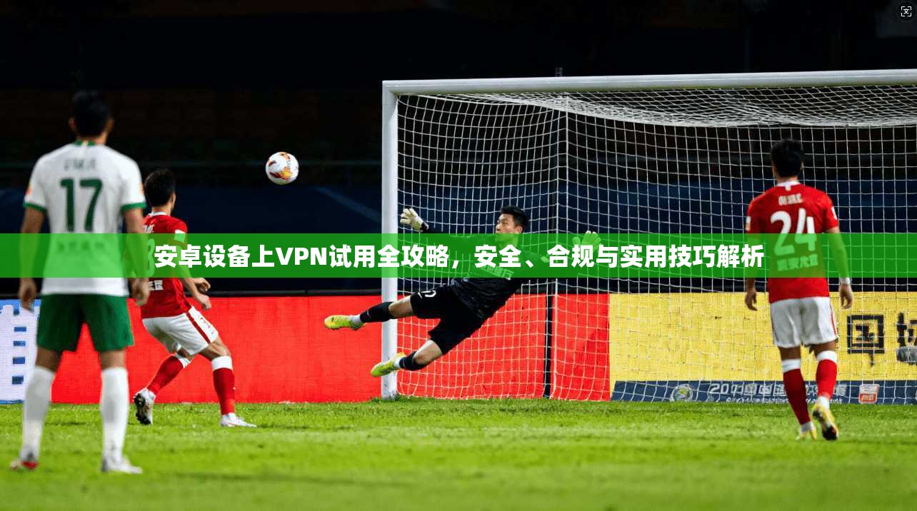 安卓设备上VPN试用全攻略，安全、合规与实用技巧解析
