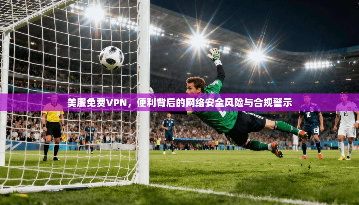 美服免费VPN,便利背后的网络安全风险与合规警示