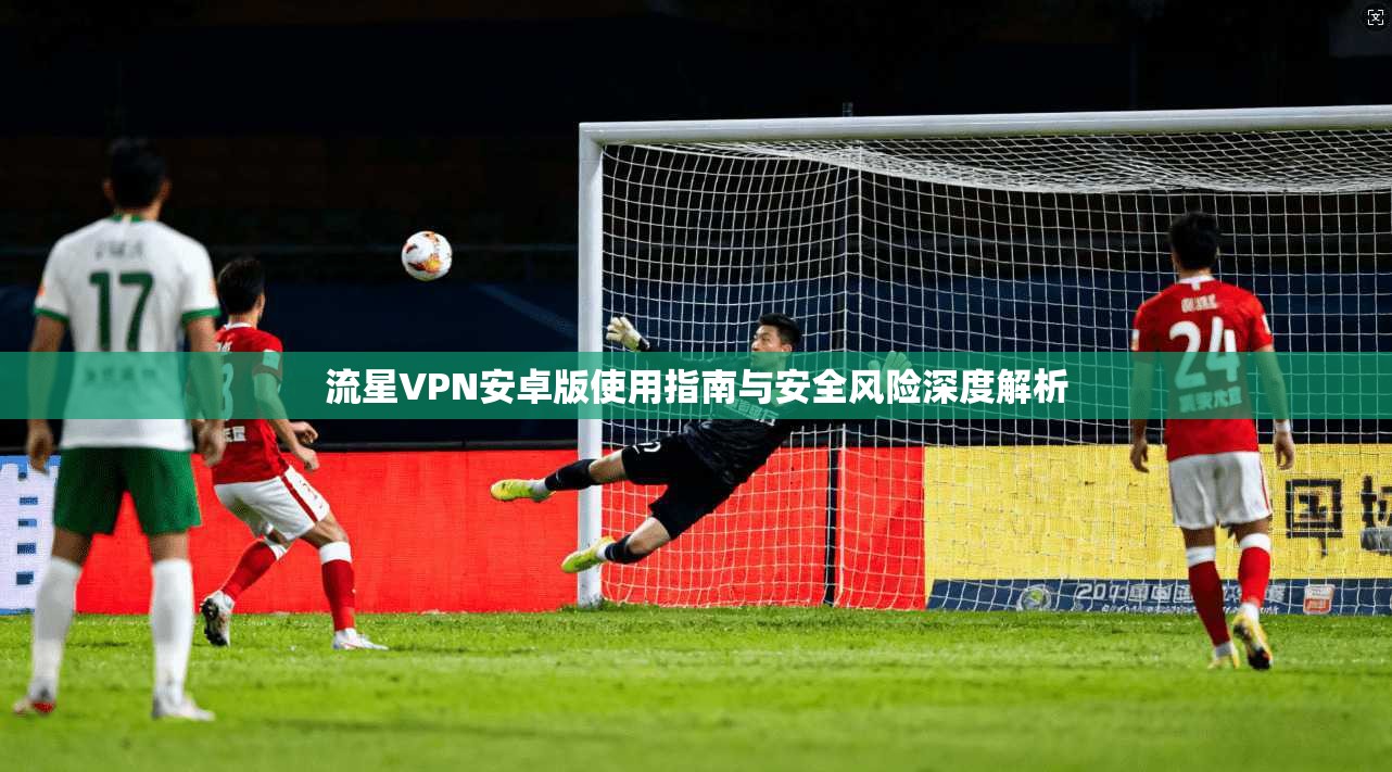 流星VPN安卓版使用指南与安全风险深度解析