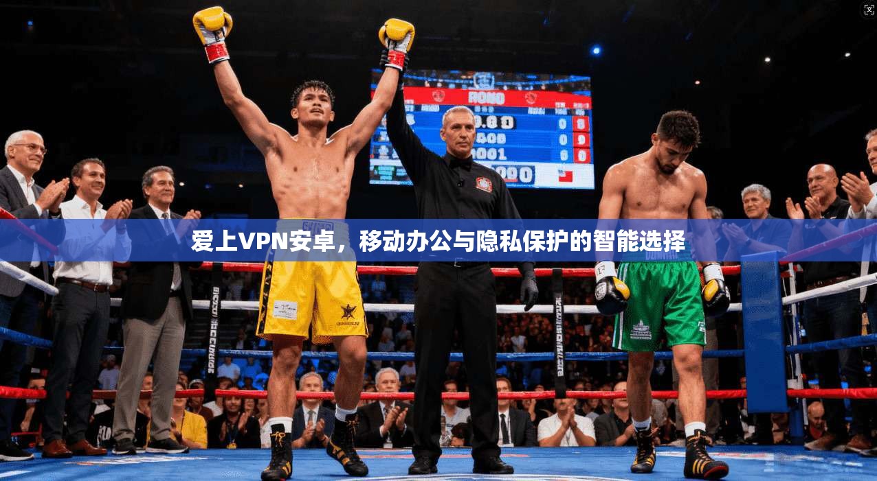 爱上VPN安卓,移动办公与隐私保护的智能选择