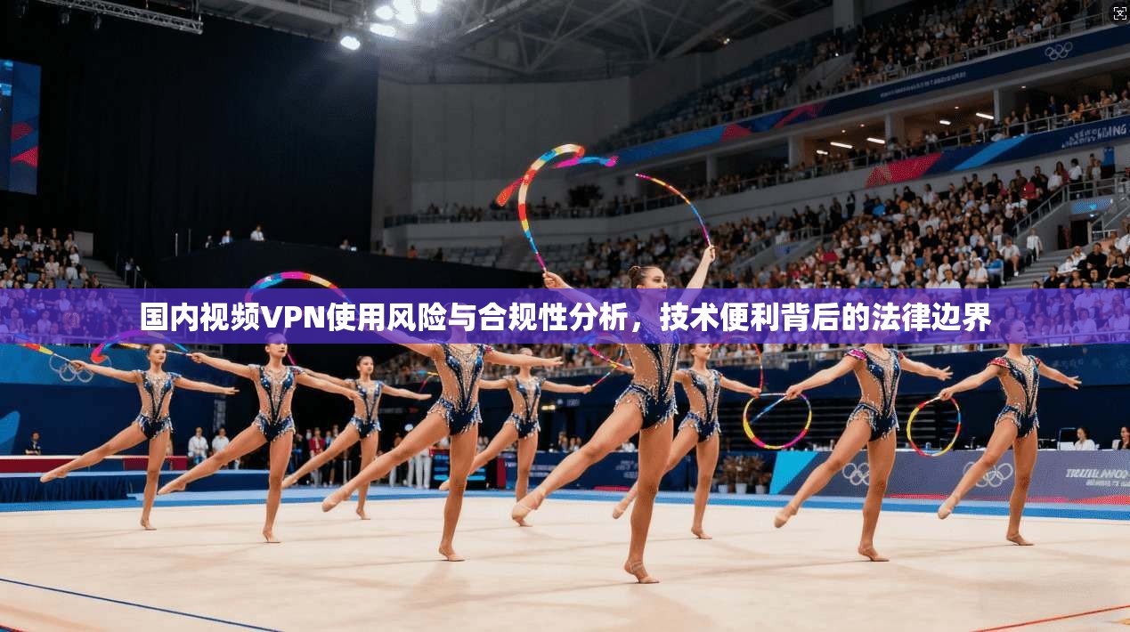 国内视频VPN使用风险与合规性分析，技术便利背后的法律边界