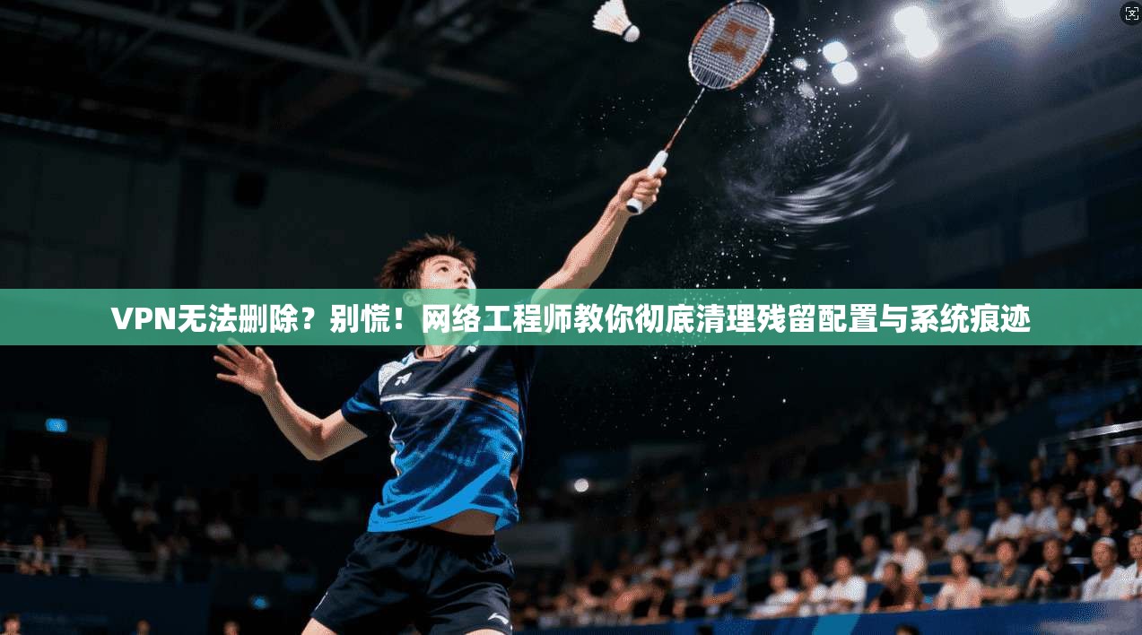 VPN无法删除？别慌！网络工程师教你彻底清理残留配置与系统痕迹