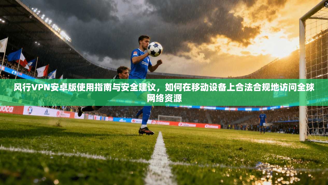 风行VPN安卓版使用指南与安全建议，如何在移动设备上合法合规地访问全球网络资源