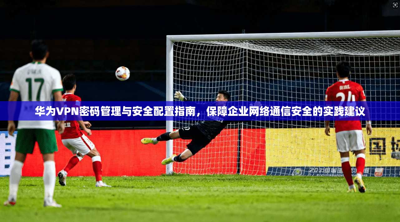 华为VPN密码管理与安全配置指南，保障企业网络通信安全的实践建议