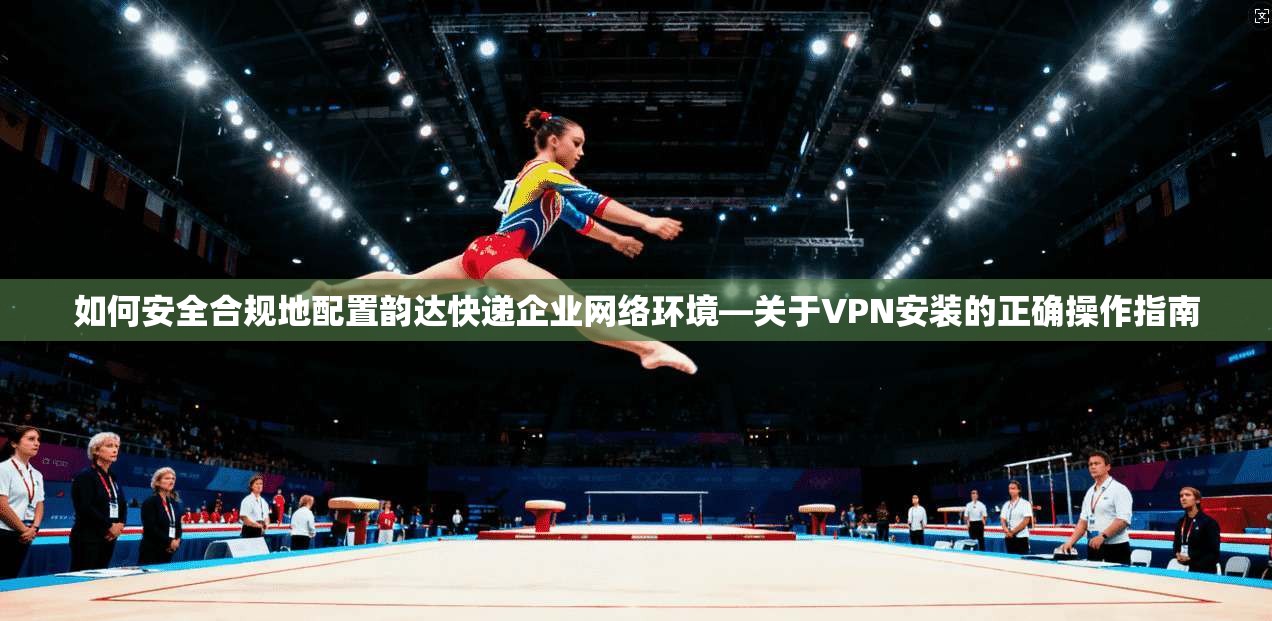 如何安全合规地配置韵达快递企业网络环境—关于VPN安装的正确操作指南