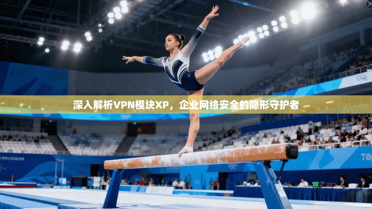 深入解析VPN模块XP，企业网络安全的隐形守护者
