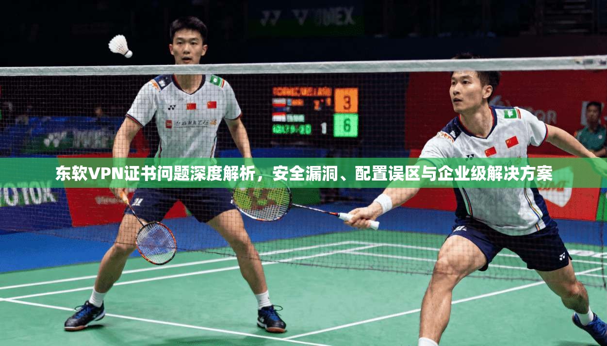 东软VPN证书问题深度解析,安全漏洞、配置误区与企业级解决方案